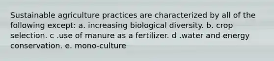 Sustainable agriculture practices are characterized by all of the following except: a. increasing biological diversity. b. crop selection. c .use of manure as a fertilizer. d .water and energy conservation. e. mono-culture