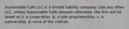 Sustainable Café LLC is a limited liability company. Like any other LLC, unless Sustainable Café chooses otherwise, the firm will be taxed as a. a corporation. b. a sole proprietorship. c. a partnership. d. none of the choices.