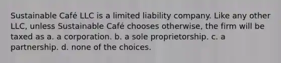 Sustainable Café LLC is a limited liability company. Like any other LLC, unless Sustainable Café chooses otherwise, the firm will be taxed as a. a corporation. b. a sole proprietorship. c. a partnership. d. none of the choices.