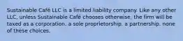 Sustainable Café LLC is a limited liability company. Like any other LLC, unless Sustainable Café chooses otherwise, the firm will be taxed as a corporation. a sole proprietorship. a partnership. none of these choices.