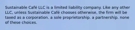 Sustainable Café LLC is a limited liability company. Like any other LLC, unless Sustainable Café chooses otherwise, the firm will be taxed as a corporation. a sole proprietorship. a partnership. none of these choices.