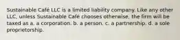 Sustainable Café LLC is a limited liability company. Like any other LLC, unless Sustainable Café chooses otherwise, the firm will be taxed as a. a corporation. b. a person. c. a partnership. d. a sole proprietorship.