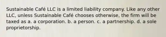 Sustainable Café LLC is a limited liability company. Like any other LLC, unless Sustainable Café chooses otherwise, the firm will be taxed as a. a corporation. b. a person. c. a partnership. d. a sole proprietorship.