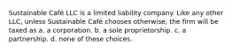 Sustainable Café LLC is a limited liability company. Like any other LLC, unless Sustainable Café chooses otherwise, the firm will be taxed as a. a corporation. b. a sole proprietorship. c. a partnership. d. none of these choices.