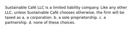 Sustainable Café LLC is a limited liability company. Like any other LLC, unless Sustainable Café chooses otherwise, the firm will be taxed as a. a corporation. b. a sole proprietorship. c. a partnership. d. none of these choices.