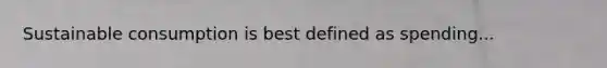Sustainable consumption is best defined as spending...