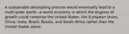 A sustainable decoupling process would eventually lead to a multi-polar world—a world economy in which the engines of growth could comprise the United States, the European Union, China, India, Brazil, Russia, and South Africa rather than the United States alone.