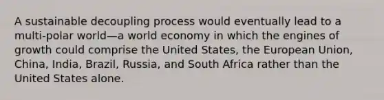 A sustainable decoupling process would eventually lead to a multi-polar world—a world economy in which the engines of growth could comprise the United States, the European Union, China, India, Brazil, Russia, and South Africa rather than the United States alone.