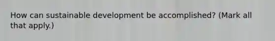 How can sustainable development be accomplished? (Mark all that apply.)