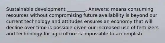 Sustainable development ________. Answers: means consuming resources without compromising future availability is beyond our current technology and attitudes ensures an economy that will decline over time is possible given our increased use of fertilizers and technology for agriculture is impossible to accomplish