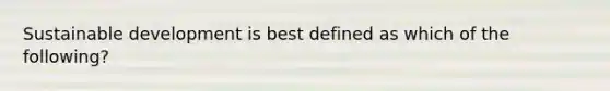 Sustainable development is best defined as which of the following?