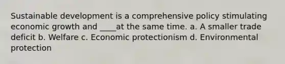 Sustainable development is a comprehensive policy stimulating economic growth and ____at the same time. a. A smaller trade deficit b. Welfare c. Economic protectionism d. Environmental protection