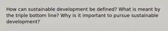 How can sustainable development be defined? What is meant by the triple bottom line? Why is it important to pursue sustainable development?