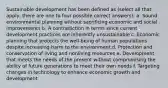 Sustainable development has been defined as (select all that apply, there are one to four possible correct answers): a. Sound environmental planning without sacrificing economic and social improvements b. A contradiction in terms since current development practices are inherently unsustainable c. Economic planning that protects the well-being of human populations despite increasing harm to the environment d. Protection and conservation of living and nonliving resources e. Development that meets the needs of the present without compromising the ability of future generations to meet their own needs f. Targeting changes in technology to enhance economic growth and development