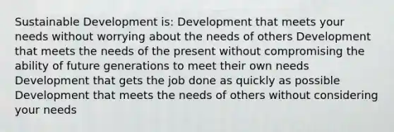 Sustainable Development is: Development that meets your needs without worrying about the needs of others Development that meets the needs of the present without compromising the ability of future generations to meet their own needs Development that gets the job done as quickly as possible Development that meets the needs of others without considering your needs