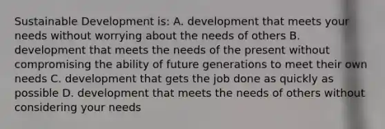 Sustainable Development is: A. development that meets your needs without worrying about the needs of others B. development that meets the needs of the present without compromising the ability of future generations to meet their own needs C. development that gets the job done as quickly as possible D. development that meets the needs of others without considering your needs