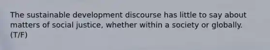 The sustainable development discourse has little to say about matters of social justice, whether within a society or globally. (T/F)