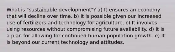 What is "sustainable development"? a) It ensures an economy that will decline over time. b) It is possible given our increased use of fertilizers and technology for agriculture. c) It involves using resources without compromising future availability. d) It is a plan for allowing for continued human population growth. e) It is beyond our current technology and attitudes.