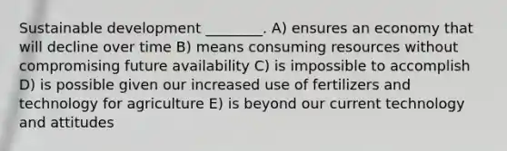 Sustainable development ________. A) ensures an economy that will decline over time B) means consuming resources without compromising future availability C) is impossible to accomplish D) is possible given our increased use of fertilizers and technology for agriculture E) is beyond our current technology and attitudes