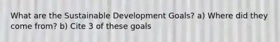 What are the Sustainable Development Goals? a) Where did they come from? b) Cite 3 of these goals