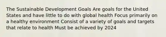 The Sustainable Development Goals Are goals for the United States and have little to do with global health Focus primarily on a healthy environment Consist of a variety of goals and targets that relate to health Must be achieved by 2024