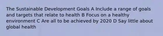 The Sustainable Development Goals A Include a range of goals and targets that relate to health B Focus on a healthy environment C Are all to be achieved by 2020 D Say little about global health