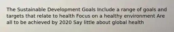 The Sustainable Development Goals Include a range of goals and targets that relate to health Focus on a healthy environment Are all to be achieved by 2020 Say little about global health