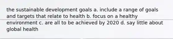 the sustainable development goals a. include a range of goals and targets that relate to health b. focus on a healthy environment c. are all to be achieved by 2020 d. say little about global health