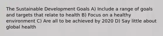 The Sustainable Development Goals A) Include a range of goals and targets that relate to health B) Focus on a healthy environment C) Are all to be achieved by 2020 D) Say little about global health