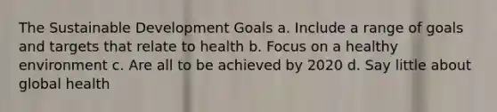 The Sustainable Development Goals a. Include a range of goals and targets that relate to health b. Focus on a healthy environment c. Are all to be achieved by 2020 d. Say little about global health