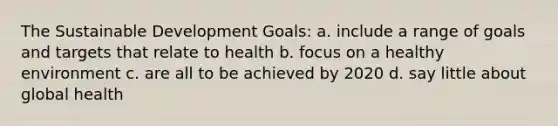 The Sustainable Development Goals: a. include a range of goals and targets that relate to health b. focus on a healthy environment c. are all to be achieved by 2020 d. say little about global health