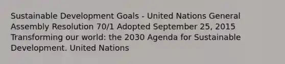 Sustainable Development Goals - United Nations General Assembly Resolution 70/1 Adopted September 25, 2015 Transforming our world: the 2030 Agenda for Sustainable Development. United Nations