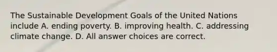 The Sustainable Development Goals of the United Nations include A. ending poverty. B. improving health. C. addressing climate change. D. All answer choices are correct.