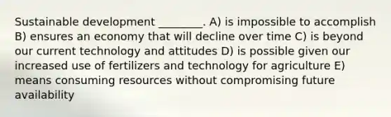 Sustainable development ________. A) is impossible to accomplish B) ensures an economy that will decline over time C) is beyond our current technology and attitudes D) is possible given our increased use of fertilizers and technology for agriculture E) means consuming resources without compromising future availability