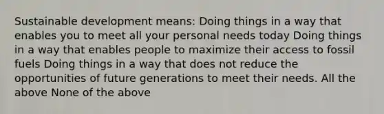 Sustainable development means: Doing things in a way that enables you to meet all your personal needs today Doing things in a way that enables people to maximize their access to fossil fuels Doing things in a way that does not reduce the opportunities of future generations to meet their needs. All the above None of the above