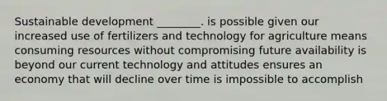 Sustainable development ________. is possible given our increased use of fertilizers and technology for agriculture means consuming resources without compromising future availability is beyond our current technology and attitudes ensures an economy that will decline over time is impossible to accomplish