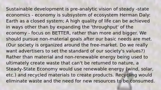 Sustainable development is pre-analytic vision of steady -state economics - economy is subsystem of ecosystem Herman Daly: Earth as a closed system; A high quality of life can be achieved in ways other than by expanding the 'throughput' of the economy - focus on BETTER, rather than more and bigger. We should pursue non-material goals after our basic needs are met. (Our society is organized around the free-market. Do we really want advertisers to set the standard of our society's values?) Rather than material and non-renewable energy being used to ultimately create waste that can't be returned to nature, a Steady-State Economy would use renewable energy (wind, solar, etc.) and recycled materials to create products. Recycling would eliminate waste and the need for new resources to be consumed.