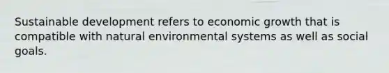 Sustainable development refers to economic growth that is compatible with natural environmental systems as well as social goals.