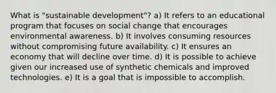 What is "sustainable development"? a) It refers to an educational program that focuses on social change that encourages environmental awareness. b) It involves consuming resources without compromising future availability. c) It ensures an economy that will decline over time. d) It is possible to achieve given our increased use of synthetic chemicals and improved technologies. e) It is a goal that is impossible to accomplish.