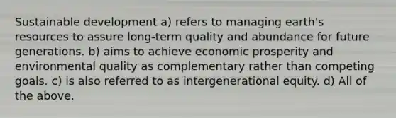 Sustainable development a) refers to managing earth's resources to assure long-term quality and abundance for future generations. b) aims to achieve economic prosperity and environmental quality as complementary rather than competing goals. c) is also referred to as intergenerational equity. d) All of the above.