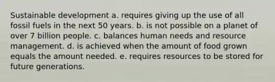 Sustainable development a. requires giving up the use of all fossil fuels in the next 50 years. b. is not possible on a planet of over 7 billion people. c. balances human needs and resource management. d. is achieved when the amount of food grown equals the amount needed. e. requires resources to be stored for future generations.