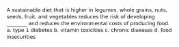 A sustainable diet that is higher in legumes, whole grains, nuts, seeds, fruit, and vegetables reduces the risk of developing ________ and reduces the environmental costs of producing food. a. type 1 diabetes b. vitamin toxicities c. chronic diseases d. food insecurities