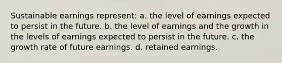 Sustainable earnings represent: a. the level of earnings expected to persist in the future. b. the level of earnings and the growth in the levels of earnings expected to persist in the future. c. the growth rate of future earnings. d. retained earnings.