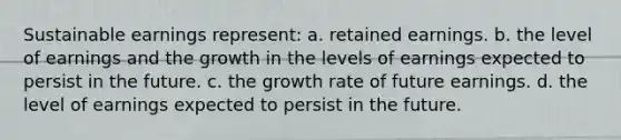 Sustainable earnings represent: a. retained earnings. b. the level of earnings and the growth in the levels of earnings expected to persist in the future. c. the growth rate of future earnings. d. the level of earnings expected to persist in the future.