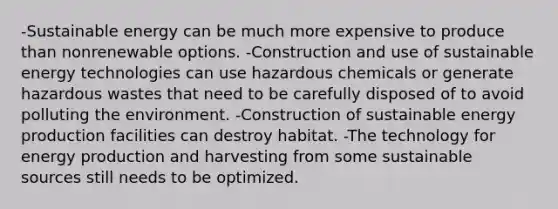 -Sustainable energy can be much more expensive to produce than nonrenewable options. -Construction and use of sustainable energy technologies can use hazardous chemicals or generate hazardous wastes that need to be carefully disposed of to avoid polluting the environment. -Construction of sustainable energy production facilities can destroy habitat. -The technology for energy production and harvesting from some sustainable sources still needs to be optimized.