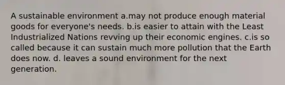 A sustainable environment a.may not produce enough material goods for everyone's needs. b.is easier to attain with the Least Industrialized Nations revving up their economic engines. c.is so called because it can sustain much more pollution that the Earth does now. d. leaves a sound environment for the next generation.