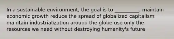 In a sustainable environment, the goal is to __________. maintain economic growth reduce the spread of globalized capitalism maintain industrialization around the globe use only the resources we need without destroying humanity's future