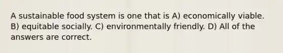 A sustainable food system is one that is A) economically viable. B) equitable socially. C) environmentally friendly. D) All of the answers are correct.