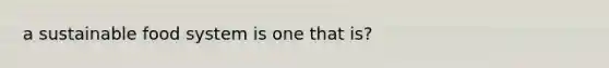a sustainable food system is one that is?