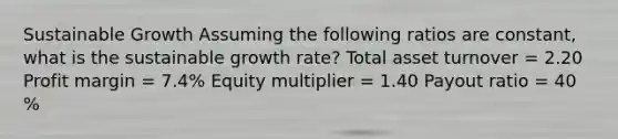 Sustainable Growth Assuming the following ratios are constant, what is the sustainable growth rate? Total asset turnover = 2.20 Profit margin = 7.4% Equity multiplier = 1.40 Payout ratio = 40 %